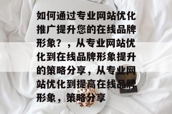 如何通过专业网站优化推广提升您的在线品牌形象?,从专业网站优化到在线品牌形象提升的策略分享,从专业网站优化到提高在线品牌形象,策略分享 如何通过专业网站优化推广提升您的在线品牌形象?,从专业网站优化到在线品牌形象提升的策略分享,从专业网站优化到提高在线品牌形象,策略分享