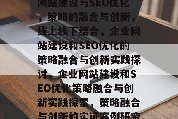 网站建设与SEO优化,策略的融合与创新,线上线下结合,企业网站建设和SEO优化的策略融合与创新实践探讨,企业网站建设和SEO优化策略融合与创新实践探索,策略融合与创新的实证案例研究 网站建设与SEO优化,策略的融合与创新,线上线下结合,企业网站建设和SEO优化的策略融合与创新实践探讨,企业网站建设和SEO优化策略融合与创新实践探索,策略融合与创新的实证案例研究