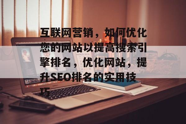 互联网营销，如何优化您的网站以提高搜索引擎排名，优化网站，提升SEO排名的实用技巧