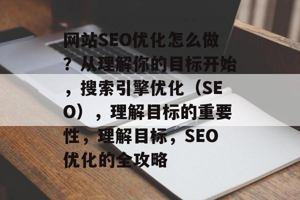 网站SEO优化怎么做?从理解你的目标开始,搜索引擎优化(SEO),理解目标的重要性,理解目标,SEO优化的全攻略 网站SEO优化怎么做?从理解你的目标开始,搜索引擎优化(SEO),理解目标的重要性,理解目标,SEO优化的全攻略