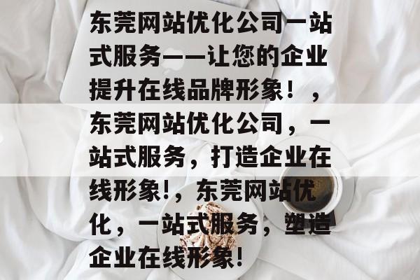 东莞网站优化公司一站式服务——让您的企业提升在线品牌形象!,东莞网站优化公司,一站式服务,打造企业在线形象!,东莞网站优化,一站式服务,塑造企业在线形象! 东莞网站优化公司一站式服务——让您的企业提升在线品牌形象!,东莞网站优化公司,一站式服务,打造企业在线形象!,东莞网站优化,一站式服务,塑造企业在线形象!