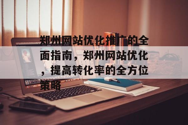 郑州网站优化推广的全面指南,郑州网站优化,提高转化率的全方位策略 郑州网站优化推广的全面指南,郑州网站优化,提高转化率的全方位策略