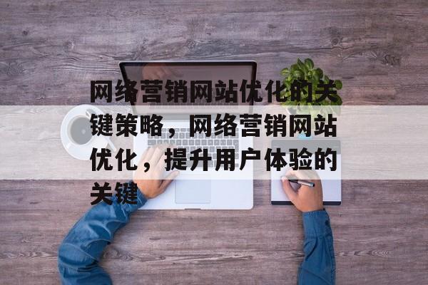 网络营销网站优化的关键策略，网络营销网站优化，提升用户体验的关键