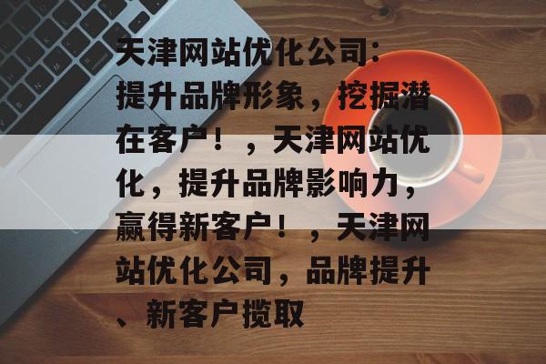 天津网站优化公司: 提升品牌形象,挖掘潜在客户!,天津网站优化,提升品牌影响力,赢得新客户!,天津网站优化公司,品牌提升、新客户揽取 天津网站优化公司: 提升品牌形象,挖掘潜在客户!,天津网站优化,提升品牌影响力,赢得新客户!,天津网站优化公司,品牌提升、新客户揽取