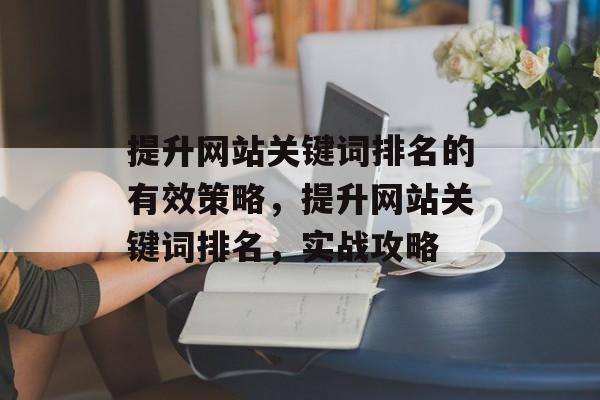 提升网站关键词排名的有效策略,提升网站关键词排名,实战攻略 提升网站关键词排名的有效策略,提升网站关键词排名,实战攻略
