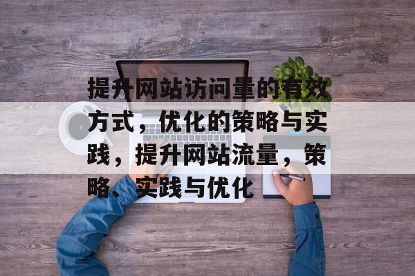 提升网站访问量的有效方式,优化的策略与实践,提升网站流量,策略、实践与优化 提升网站访问量的有效方式,优化的策略与实践,提升网站流量,策略、实践与优化