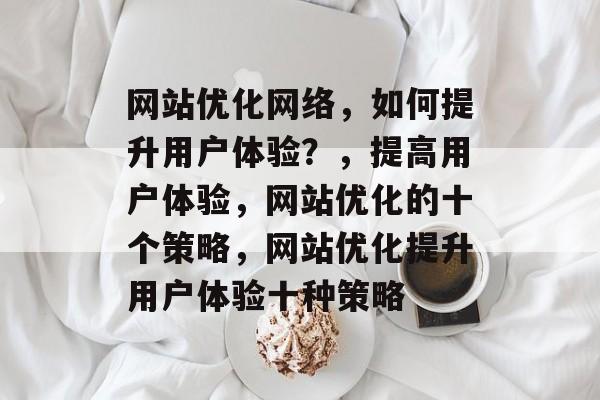 网站优化网络，如何提升用户体验？，提高用户体验，网站优化的十个策略，网站优化提升用户体验十种策略