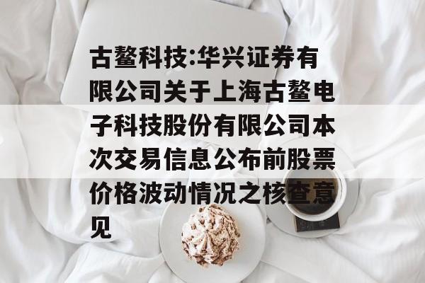 古鳌科技:华兴证券有限公司关于上海古鳌电子科技股份有限公司本次交易信息公布前股票价格波动情况之核查意见 古鳌科技:华兴证券有限公司关于上海古鳌电子科技股份有限公司本次交易信息公布前股票价格波动情况之核查意见