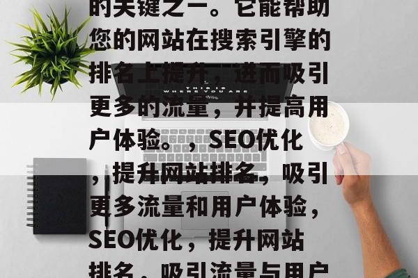 SEO优化是网络推广的关键之一。它能帮助您的网站在搜索引擎的排名上提升,进而吸引更多的流量,并提高用户体验。,SEO优化,提升网站排名,吸引更多流量和用户体验,SEO优化,提升网站排名,吸引流量与用户体验的关键 SEO优化是网络推广的关键之一。它能帮助您的网站在搜索引擎的排名上提升,进而吸引更多的流量,并提高用户体验。,SEO优化,提升网站排名,吸引更多流量和用户体验,SEO优化,提升网站排名,吸引流量与用户体验的关键