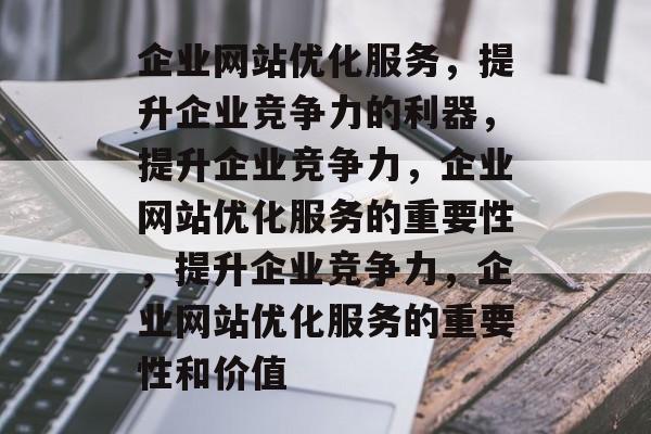 企业网站优化服务,提升企业竞争力的利器,提升企业竞争力,企业网站优化服务的重要性,提升企业竞争力,企业网站优化服务的重要性和价值 企业网站优化服务,提升企业竞争力的利器,提升企业竞争力,企业网站优化服务的重要性,提升企业竞争力,企业网站优化服务的重要性和价值