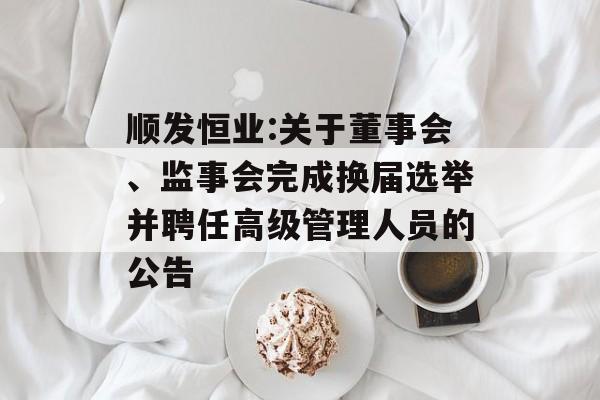 顺发恒业:关于董事会、监事会完成换届选举并聘任高级管理人员的公告 顺发恒业:关于董事会、监事会完成换届选举并聘任高级管理人员的公告
