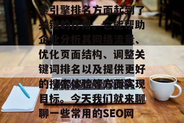 SEO网站优化工具在提高用户体验、提升搜索引擎排名方面起到了关键的作用。它能帮助企业分析其网络流量、优化页面结构、调整关键词排名以及提供更好的搜索体验等方面实现目标。今天我们就来聊聊一些常用的SEO网站优化工具。,SEO工具详解 SEO网站优化工具在提高用户体验、提升搜索引擎排名方面起到了关键的作用。它能帮助企业分析其网络流量、优化页面结构、调整关键词排名以及提供更好的搜索体验等方面实现目标。今天我们就来聊聊一些常用的SEO网站优化工具。,SEO工具详解