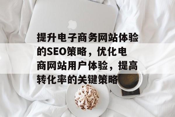 提升电子商务网站体验的SEO策略，优化电商网站用户体验，提高转化率的关键策略