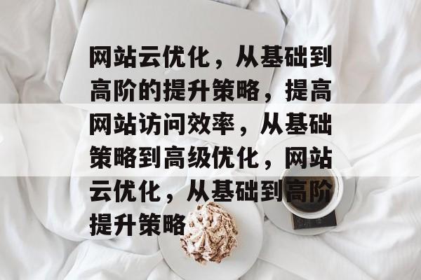 网站云优化,从基础到高阶的提升策略,提高网站访问效率,从基础策略到高级优化,网站云优化,从基础到高阶提升策略 网站云优化,从基础到高阶的提升策略,提高网站访问效率,从基础策略到高级优化,网站云优化,从基础到高阶提升策略