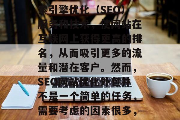 SEO网站优化外包是一种将互联网营销策略转化为实际运营过程的技术。它利用专业的搜索引擎优化(SEO)服务和技术,使网站在互联网上获得更高的排名,从而吸引更多的流量和潜在客户。然而,SEO网站优化外包并不是一个简单的任务,需要考虑的因素很多,以下是一些主要的步骤和注意事项。,SEO外包: 如何高效优化您的网站? SEO网站优化外包是一种将互联网营销策略转化为实际运营过程的技术。它利用专业的搜索引擎优化(SEO)服务和技术,使网站在互联网上获得更高的排名,从而吸引更多的流量和潜在客户。然而,SEO网站优化外包并不是一个简单的任务,需要考虑的因素很多,以下是一些主要的步骤和注意事项。,SEO外包: 如何高效优化您的网站?