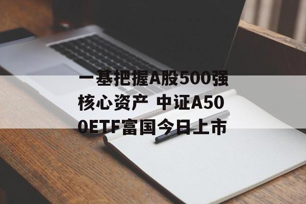 一基把握A股500强核心资产 中证A500ETF富国今日上市 一基把握A股500强核心资产 中证A500ETF富国今日上市