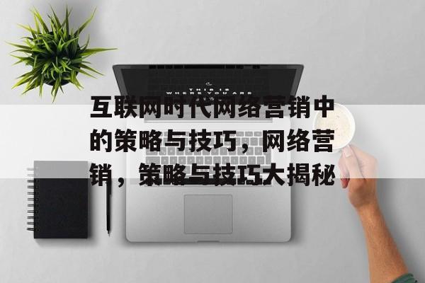 互联网时代网络营销中的策略与技巧,网络营销,策略与技巧大揭秘 互联网时代网络营销中的策略与技巧,网络营销,策略与技巧大揭秘