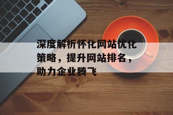 深度解析怀化网站优化策略，提升网站排名，助力企业腾飞