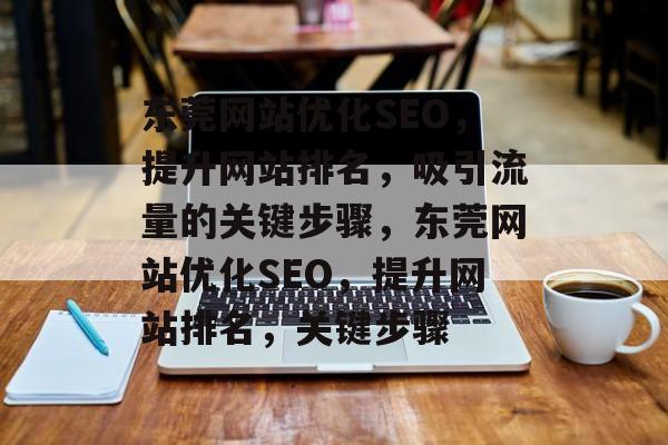 东莞网站优化SEO，提升网站排名，吸引流量的关键步骤，东莞网站优化SEO，提升网站排名，关键步骤