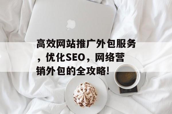 高效网站推广外包服务,优化SEO,网络营销外包的全攻略! 高效网站推广外包服务,优化SEO,网络营销外包的全攻略!