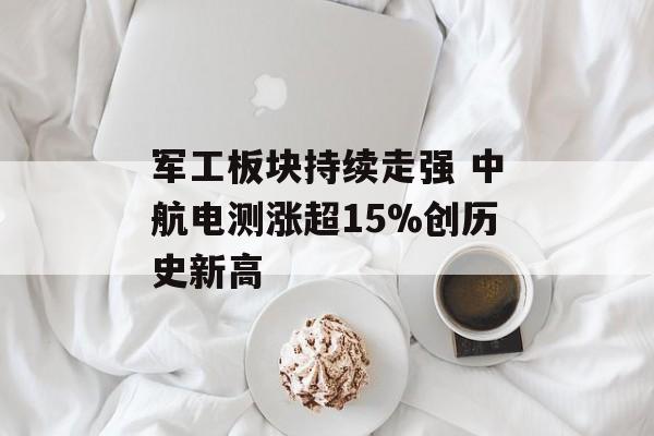 军工板块持续走强 中航电测涨超15%创历史新高 军工板块持续走强 中航电测涨超15%创历史新高