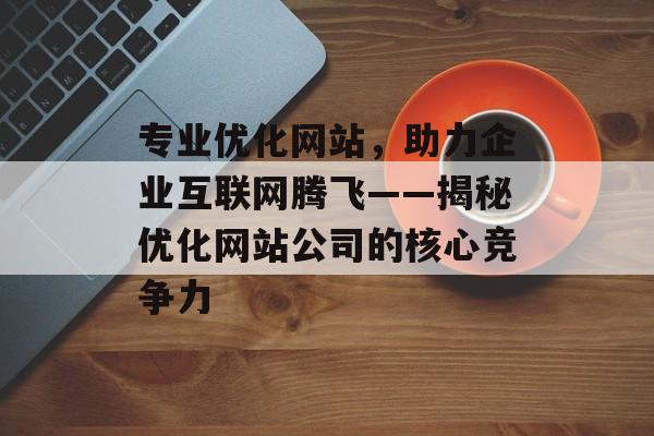 专业优化网站,助力企业互联网腾飞——揭秘优化网站公司的核心竞争力 专业优化网站,助力企业互联网腾飞——揭秘优化网站公司的核心竞争力