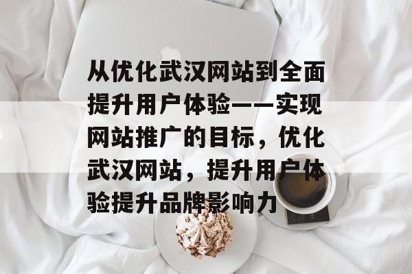 从优化武汉网站到全面提升用户体验——实现网站推广的目标,优化武汉网站,提升用户体验提升品牌影响力 从优化武汉网站到全面提升用户体验——实现网站推广的目标,优化武汉网站,提升用户体验提升品牌影响力