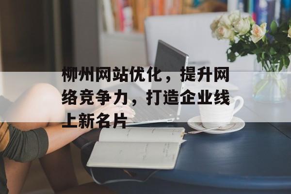 柳州网站优化,提升网络竞争力,打造企业线上新名片 柳州网站优化,提升网络竞争力,打造企业线上新名片