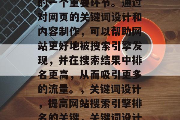 SEO(搜索引擎优化)网站优化是网络营销的一个重要环节。通过对网页的关键词设计和内容制作,可以帮助网站更好地被搜索引擎发现,并在搜索结果中排名更高,从而吸引更多的流量。,关键词设计,提高网站搜索引擎排名的关键,关键词设计,提升网站搜索引擎排名的关键。 SEO(搜索引擎优化)网站优化是网络营销的一个重要环节。通过对网页的关键词设计和内容制作,可以帮助网站更好地被搜索引擎发现,并在搜索结果中排名更高,从而吸引更多的流量。,关键词设计,提高网站搜索引擎排名的关键,关键词设计,提升网站搜索引擎排名的关键。