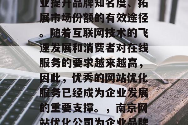 南京网站优化公司是企业提升品牌知名度、拓展市场份额的有效途径。随着互联网技术的飞速发展和消费者对在线服务的要求越来越高,因此,优秀的网站优化服务已经成为企业发展的重要支撑。,南京网站优化公司为企业品牌提升提供了有效路径 南京网站优化公司是企业提升品牌知名度、拓展市场份额的有效途径。随着互联网技术的飞速发展和消费者对在线服务的要求越来越高,因此,优秀的网站优化服务已经成为企业发展的重要支撑。,南京网站优化公司为企业品牌提升提供了有效路径