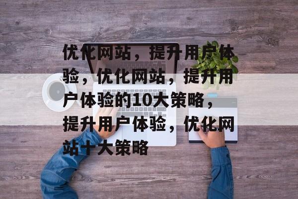优化网站,提升用户体验,优化网站,提升用户体验的10大策略,提升用户体验,优化网站十大策略 优化网站,提升用户体验,优化网站,提升用户体验的10大策略,提升用户体验,优化网站十大策略