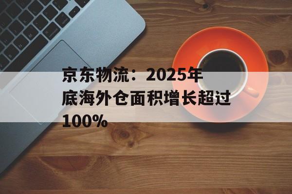 京东物流:2025年底海外仓面积增长超过100% 京东物流:2025年底海外仓面积增长超过100%