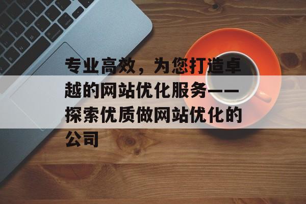 专业高效，为您打造卓越的网站优化服务——探索优质做网站优化的公司