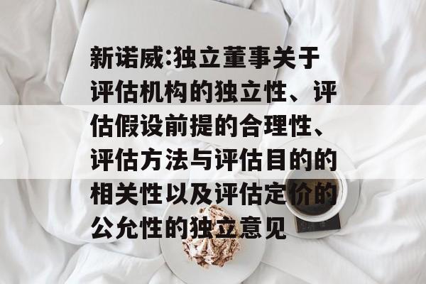 新诺威:独立董事关于评估机构的独立性、评估假设前提的合理性、评估方法与评估目的的相关性以及评估定价的公允性的独立意见 新诺威:独立董事关于评估机构的独立性、评估假设前提的合理性、评估方法与评估目的的相关性以及评估定价的公允性的独立意见