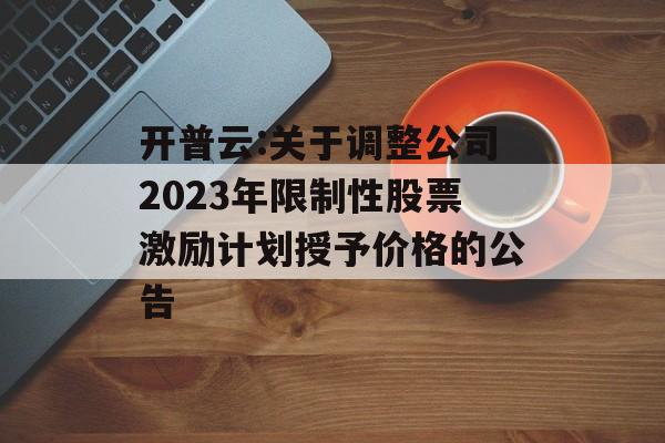 开普云:关于调整公司2023年限制性股票激励计划授予价格的公告 开普云:关于调整公司2023年限制性股票激励计划授予价格的公告