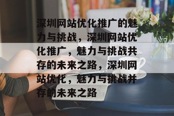 深圳网站优化推广的魅力与挑战,深圳网站优化推广,魅力与挑战共存的未来之路,深圳网站优化,魅力与挑战并存的未来之路 深圳网站优化推广的魅力与挑战,深圳网站优化推广,魅力与挑战共存的未来之路,深圳网站优化,魅力与挑战并存的未来之路