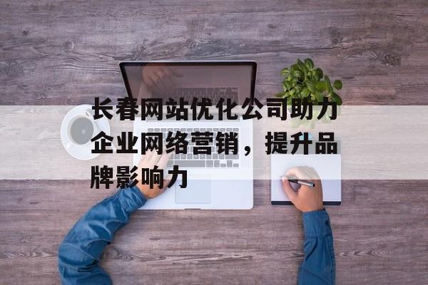 长春网站优化公司助力企业网络营销,提升品牌影响力 长春网站优化公司助力企业网络营销,提升品牌影响力