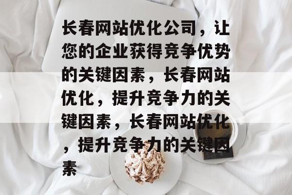 长春网站优化公司,让您的企业获得竞争优势的关键因素,长春网站优化,提升竞争力的关键因素,长春网站优化,提升竞争力的关键因素 长春网站优化公司,让您的企业获得竞争优势的关键因素,长春网站优化,提升竞争力的关键因素,长春网站优化,提升竞争力的关键因素