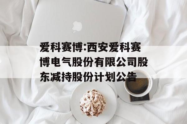 爱科赛博:西安爱科赛博电气股份有限公司股东减持股份计划公告 爱科赛博:西安爱科赛博电气股份有限公司股东减持股份计划公告