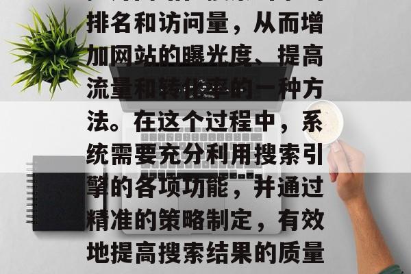 SEO网站优化系统是指运用一系列技术手段提升网站在搜索引擎的排名和访问量,从而增加网站的曝光度、提高流量和转化率的一种方法。在这个过程中,系统需要充分利用搜索引擎的各项功能,并通过精准的策略制定,有效地提高搜索结果的质量和数量。,SEO网站优化系统,提升网站排名与流量的方法 SEO网站优化系统是指运用一系列技术手段提升网站在搜索引擎的排名和访问量,从而增加网站的曝光度、提高流量和转化率的一种方法。在这个过程中,系统需要充分利用搜索引擎的各项功能,并通过精准的策略制定,有效地提高搜索结果的质量和数量。,SEO网站优化系统,提升网站排名与流量的方法