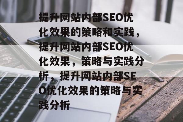 提升网站内部SEO优化效果的策略和实践,提升网站内部SEO优化效果,策略与实践分析,提升网站内部SEO优化效果的策略与实践分析 提升网站内部SEO优化效果的策略和实践,提升网站内部SEO优化效果,策略与实践分析,提升网站内部SEO优化效果的策略与实践分析