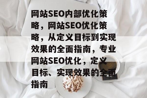 网站SEO内部优化策略,网站SEO优化策略,从定义目标到实现效果的全面指南,专业网站SEO优化,定义目标、实现效果的全面指南 网站SEO内部优化策略,网站SEO优化策略,从定义目标到实现效果的全面指南,专业网站SEO优化,定义目标、实现效果的全面指南