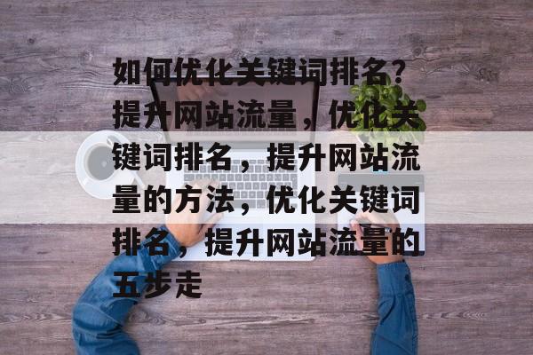 如何优化关键词排名？提升网站流量，优化关键词排名，提升网站流量的方法，优化关键词排名，提升网站流量的五步走