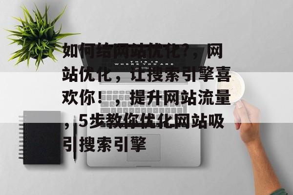 如何给网站优化?，网站优化，让搜索引擎喜欢你！，提升网站流量，5步教你优化网站吸引搜索引擎