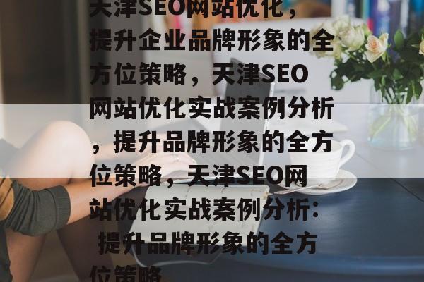 天津SEO网站优化,提升企业品牌形象的全方位策略,天津SEO网站优化实战案例分析,提升品牌形象的全方位策略,天津SEO网站优化实战案例分析: 提升品牌形象的全方位策略 天津SEO网站优化,提升企业品牌形象的全方位策略,天津SEO网站优化实战案例分析,提升品牌形象的全方位策略,天津SEO网站优化实战案例分析: 提升品牌形象的全方位策略