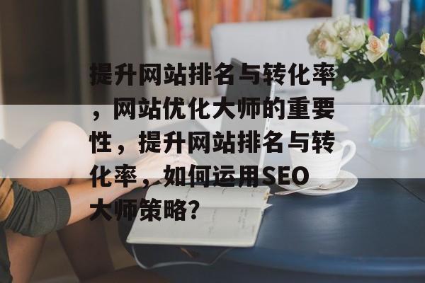 提升网站排名与转化率,网站优化大师的重要性,提升网站排名与转化率,如何运用SEO大师策略? 提升网站排名与转化率,网站优化大师的重要性,提升网站排名与转化率,如何运用SEO大师策略?