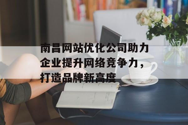 南昌网站优化公司助力企业提升网络竞争力,打造品牌新高度 南昌网站优化公司助力企业提升网络竞争力,打造品牌新高度