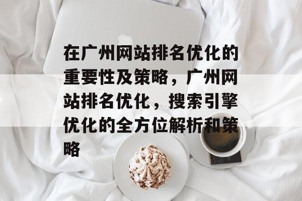 在广州网站排名优化的重要性及策略,广州网站排名优化,搜索引擎优化的全方位解析和策略 在广州网站排名优化的重要性及策略,广州网站排名优化,搜索引擎优化的全方位解析和策略