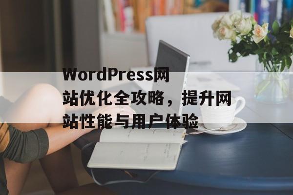 WordPress网站优化全攻略,提升网站性能与用户体验 WordPress网站优化全攻略,提升网站性能与用户体验