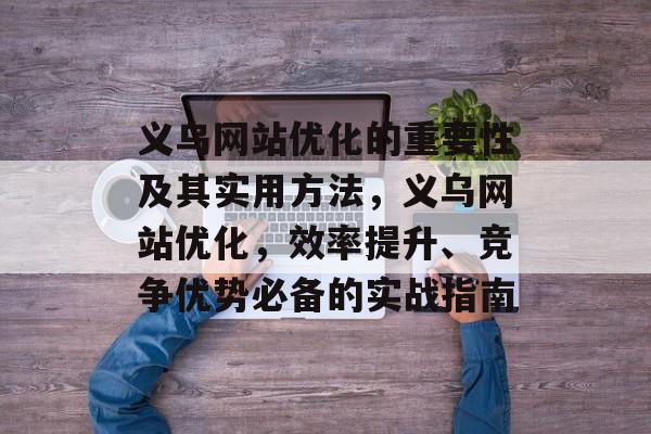 义乌网站优化的重要性及其实用方法,义乌网站优化,效率提升、竞争优势必备的实战指南 义乌网站优化的重要性及其实用方法,义乌网站优化,效率提升、竞争优势必备的实战指南